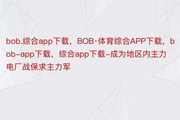 bob.综合app下载，BOB·体育综合APP下载，bob-app下载，综合app下载-成为地区内主力电厂战保求主力军