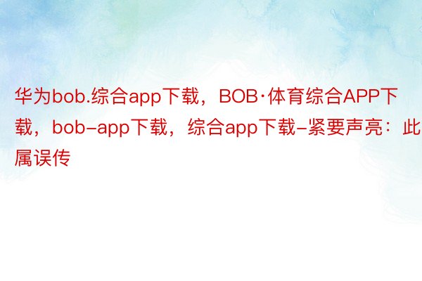 华为bob.综合app下载，BOB·体育综合APP下载，bob-app下载，综合app下载-紧要声亮：此属误传