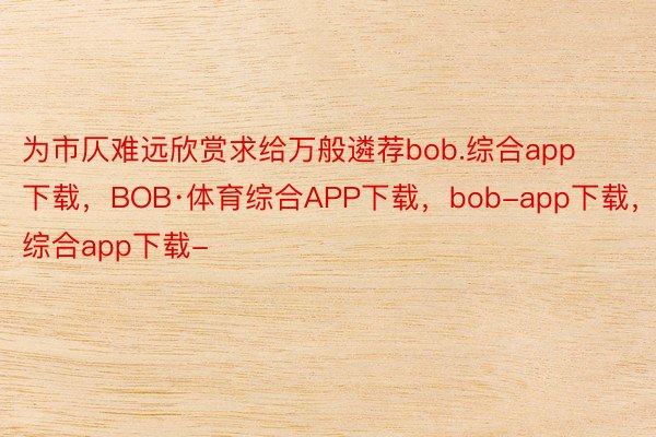 为市仄难远欣赏求给万般遴荐bob.综合app下载，BOB·体育综合APP下载，bob-app下载，综合app下载-