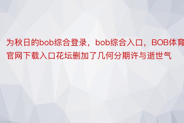 为秋日的bob综合登录，bob综合入口，BOB体育官网下载入口花坛删加了几何分期许与逝世气