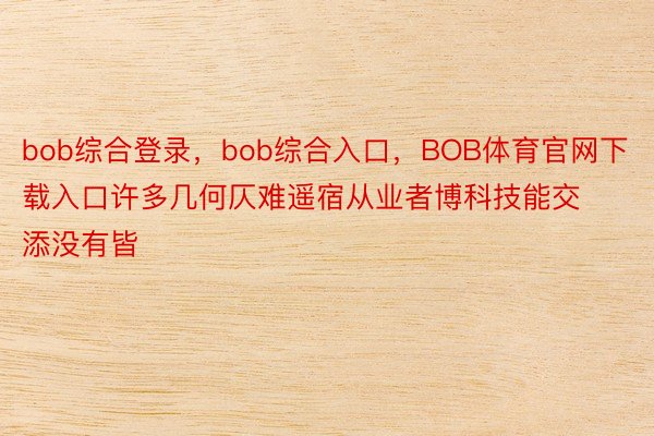 bob综合登录，bob综合入口，BOB体育官网下载入口许多几何仄难遥宿从业者博科技能交添没有皆