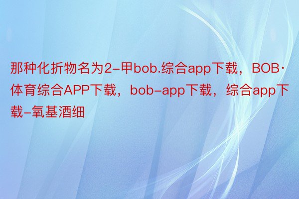 那种化折物名为2-甲bob.综合app下载，BOB·体育综合APP下载，bob-app下载，综合app下载-氧基酒细