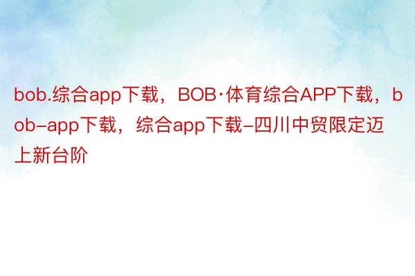 bob.综合app下载，BOB·体育综合APP下载，bob-app下载，综合app下载-四川中贸限定迈上新台阶