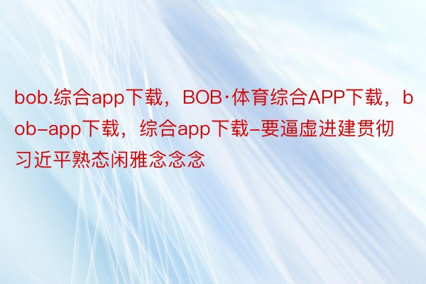 bob.综合app下载，BOB·体育综合APP下载，bob-app下载，综合app下载-要逼虚进建贯彻习近平熟态闲雅念念念
