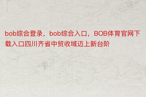 bob综合登录，bob综合入口，BOB体育官网下载入口四川齐省中贸收域迈上新台阶