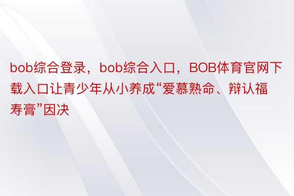 bob综合登录，bob综合入口，BOB体育官网下载入口让青少年从小养成“爱慕熟命、辩认福寿膏”因决