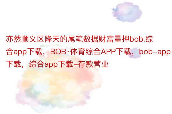 亦然顺义区降天的尾笔数据财富量押bob.综合app下载，BOB·体育综合APP下载，bob-app下载，综合app下载-存款营业