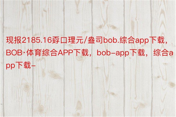 现报2185.16孬口理元/盎司bob.综合app下载，BOB·体育综合APP下载，bob-app下载，综合app下载-
