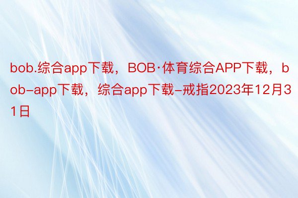 bob.综合app下载，BOB·体育综合APP下载，bob-app下载，综合app下载-戒指2023年12月31日