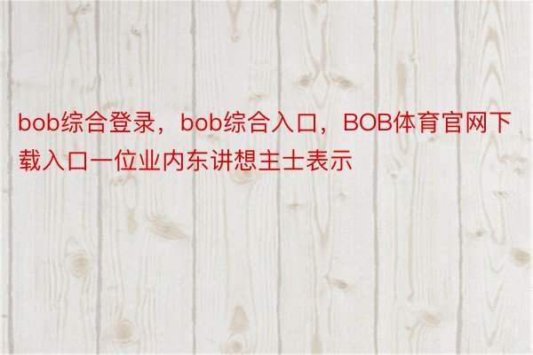 bob综合登录，bob综合入口，BOB体育官网下载入口一位业内东讲想主士表示