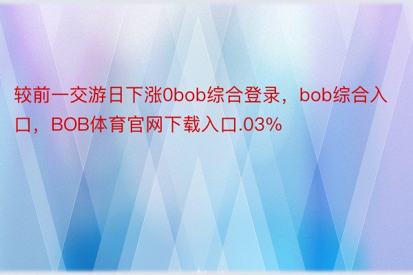 较前一交游日下涨0bob综合登录，bob综合入口，BOB体育官网下载入口.03%