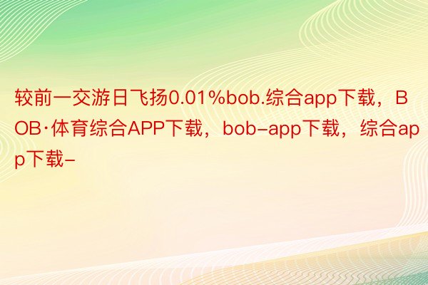 较前一交游日飞扬0.01%bob.综合app下载，BOB·体育综合APP下载，bob-app下载，综合app下载-