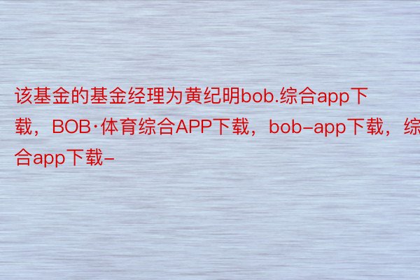 该基金的基金经理为黄纪明bob.综合app下载，BOB·体育综合APP下载，bob-app下载，综合app下载-