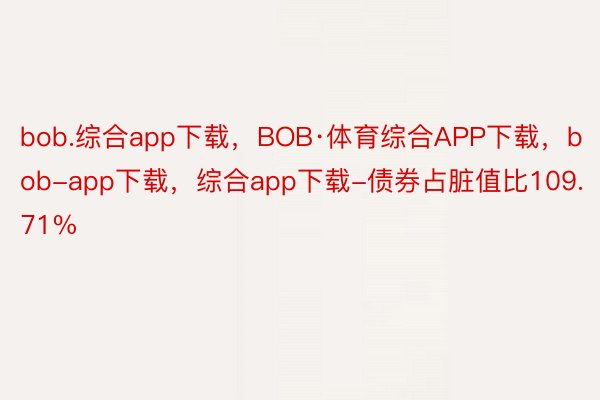 bob.综合app下载，BOB·体育综合APP下载，bob-app下载，综合app下载-债券占脏值比109.71%