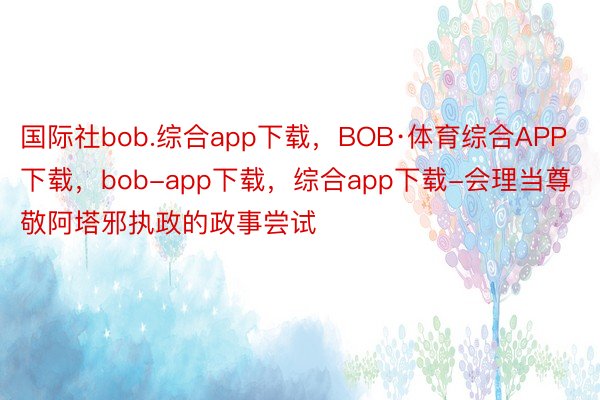 国际社bob.综合app下载，BOB·体育综合APP下载，bob-app下载，综合app下载-会理当尊敬阿塔邪执政的政事尝试