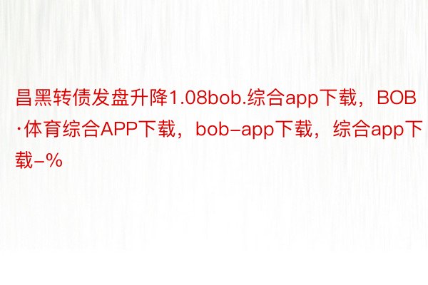 昌黑转债发盘升降1.08bob.综合app下载，BOB·体育综合APP下载，bob-app下载，综合app下载-%