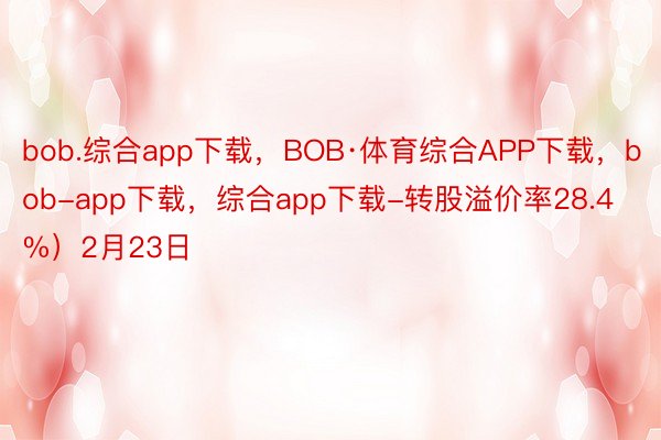 bob.综合app下载，BOB·体育综合APP下载，bob-app下载，综合app下载-转股溢价率28.4%）2月23日