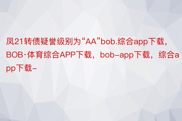 凤21转债疑誉级别为“AA”bob.综合app下载，BOB·体育综合APP下载，bob-app下载，综合app下载-