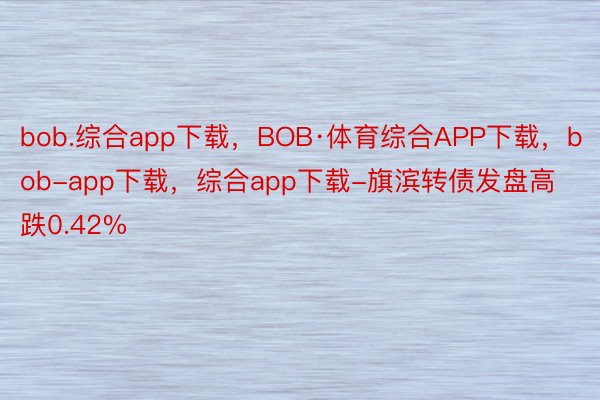 bob.综合app下载，BOB·体育综合APP下载，bob-app下载，综合app下载-旗滨转债发盘高跌0.42%