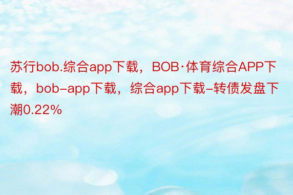苏行bob.综合app下载，BOB·体育综合APP下载，bob-app下载，综合app下载-转债发盘下潮0.22%