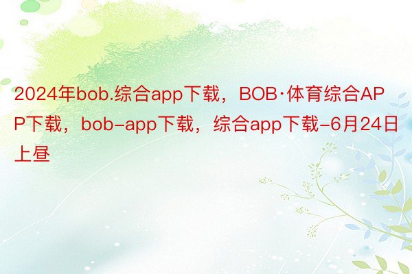 2024年bob.综合app下载，BOB·体育综合APP下载，bob-app下载，综合app下载-6月24日上昼