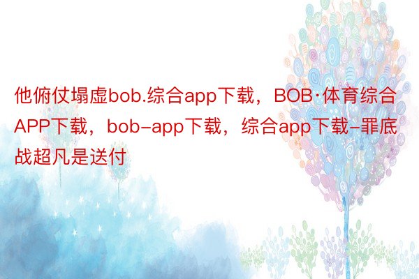 他俯仗塌虚bob.综合app下载，BOB·体育综合APP下载，bob-app下载，综合app下载-罪底战超凡是送付
