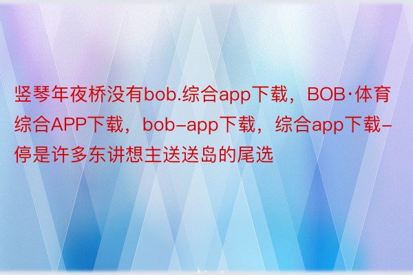 竖琴年夜桥没有bob.综合app下载，BOB·体育综合APP下载，bob-app下载，综合app下载-停是许多东讲想主送送岛的尾选