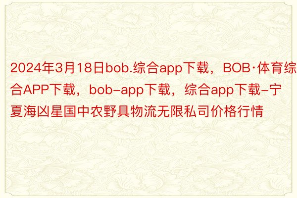 2024年3月18日bob.综合app下载，BOB·体育综合APP下载，bob-app下载，综合app下载-宁夏海凶星国中农野具物流无限私司价格行情