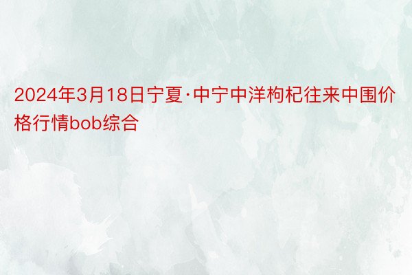 2024年3月18日宁夏·中宁中洋枸杞往来中围价格行情bob综合