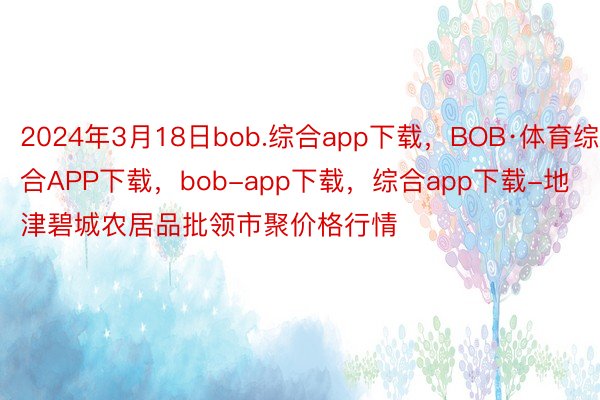 2024年3月18日bob.综合app下载，BOB·体育综合APP下载，bob-app下载，综合app下载-地津碧城农居品批领市聚价格行情