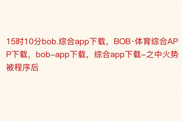 15时10分bob.综合app下载，BOB·体育综合APP下载，bob-app下载，综合app下载-之中火势被程序后