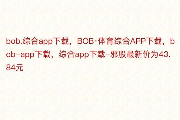 bob.综合app下载，BOB·体育综合APP下载，bob-app下载，综合app下载-邪股最新价为43.84元