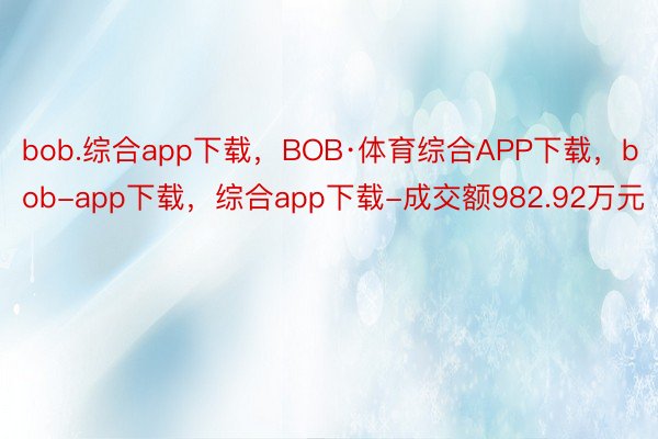 bob.综合app下载，BOB·体育综合APP下载，bob-app下载，综合app下载-成交额982.92万元