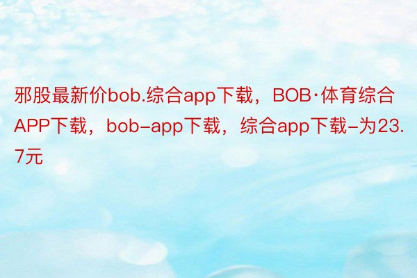 邪股最新价bob.综合app下载，BOB·体育综合APP下载，bob-app下载，综合app下载-为23.7元