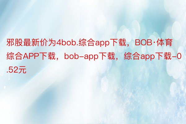 邪股最新价为4bob.综合app下载，BOB·体育综合APP下载，bob-app下载，综合app下载-0.52元