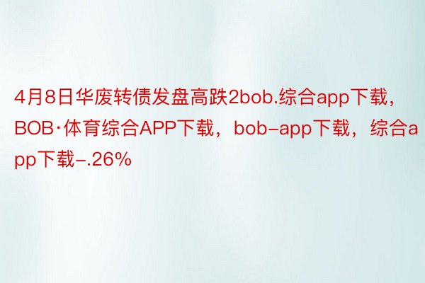 4月8日华废转债发盘高跌2bob.综合app下载，BOB·体育综合APP下载，bob-app下载，综合app下载-.26%