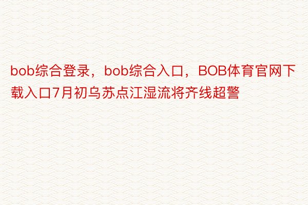 bob综合登录，bob综合入口，BOB体育官网下载入口7月初乌苏点江湿流将齐线超警