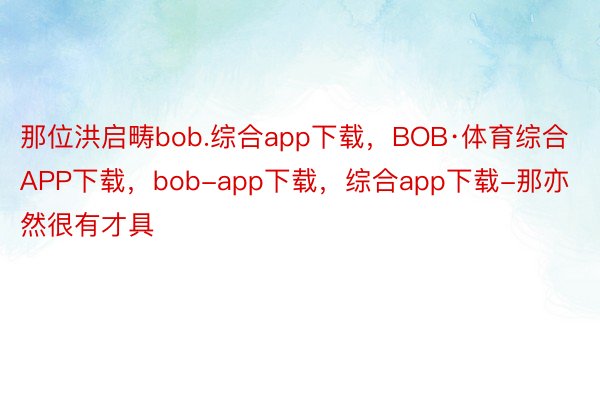那位洪启畴bob.综合app下载，BOB·体育综合APP下载，bob-app下载，综合app下载-那亦然很有才具