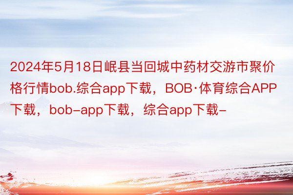 2024年5月18日岷县当回城中药材交游市聚价格行情bob.综合app下载，BOB·体育综合APP下载，bob-app下载，综合app下载-