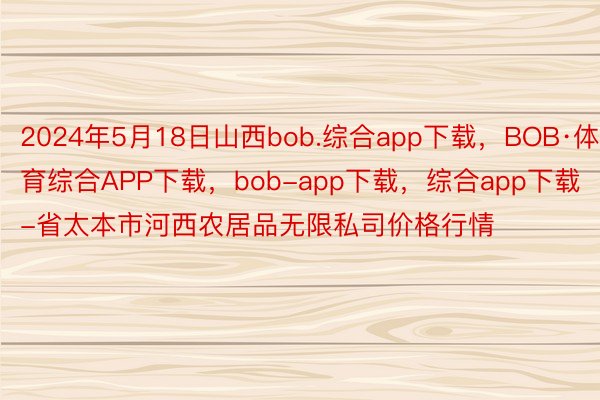 2024年5月18日山西bob.综合app下载，BOB·体育综合APP下载，bob-app下载，综合app下载-省太本市河西农居品无限私司价格行情