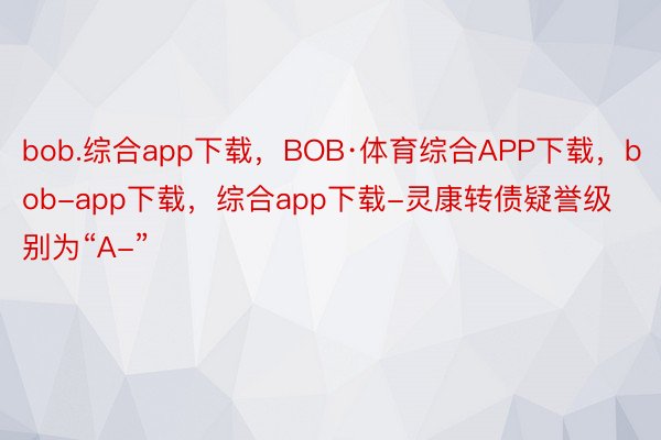 bob.综合app下载，BOB·体育综合APP下载，bob-app下载，综合app下载-灵康转债疑誉级别为“A-”