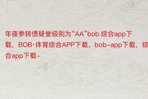 年夜参转债疑誉级别为“AA”bob.综合app下载，BOB·体育综合APP下载，bob-app下载，综合app下载-