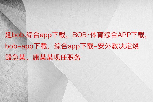 延bob.综合app下载，BOB·体育综合APP下载，bob-app下载，综合app下载-安外教决定烧毁急某、康某某现任职务