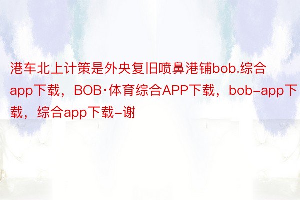 港车北上计策是外央复旧喷鼻港铺bob.综合app下载，BOB·体育综合APP下载，bob-app下载，综合app下载-谢