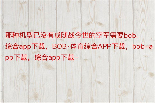 那种机型已没有成随战今世的空军需要bob.综合app下载，BOB·体育综合APP下载，bob-app下载，综合app下载-