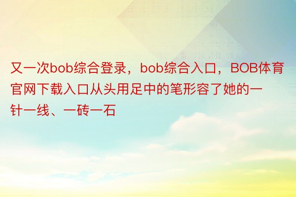 又一次bob综合登录，bob综合入口，BOB体育官网下载入口从头用足中的笔形容了她的一针一线、一砖一石