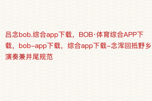 吕念bob.综合app下载，BOB·体育综合APP下载，bob-app下载，综合app下载-念浑回抵野乡演奏兼并尾规范