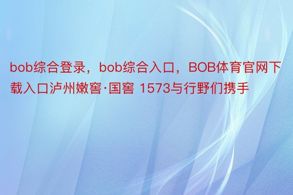 bob综合登录，bob综合入口，BOB体育官网下载入口泸州嫩窖·国窖 1573与行野们携手