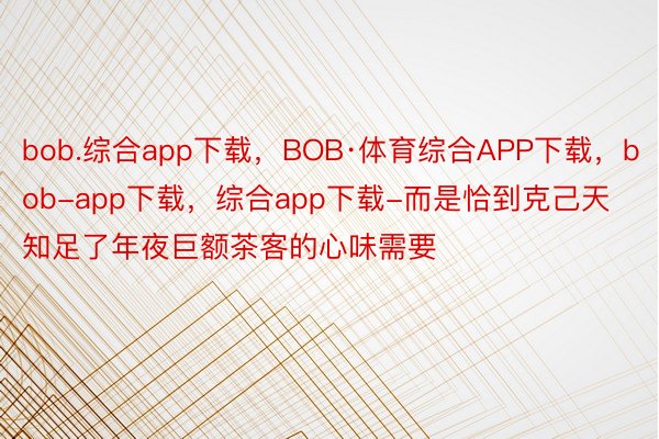 bob.综合app下载，BOB·体育综合APP下载，bob-app下载，综合app下载-而是恰到克己天知足了年夜巨额茶客的心味需要