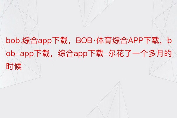 bob.综合app下载，BOB·体育综合APP下载，bob-app下载，综合app下载-尔花了一个多月的时候